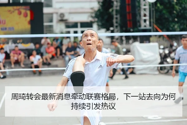 周琦转会最新消息牵动联赛格局，下一站去向为何持续引发热议